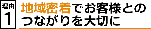 理由１　地域密着でお客様とのつながりを大切に